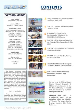 2 | Regional Development Updates | April - June 2016
Editor-in-Chief
RD ARTURO G. VALERO
Associate Editor
ARD NOEL E. QUIRATMAN
Contributing Editors
JULIE ESPERANZA B. CHUNG
MARIA FELICIDAD R. GUERRERO
ROSA D. LEMANA
MA. LULU E. VALENCIA
JULIET G. BOLANDO
RDU Focal Persons
HELEN L. VESTAL
LALAINE M. SAJELAN
EDEN F. RIDAO
LIBERTY B. ARUMPAC
APOLLO Y. MANLAWE
JUDD NICHOL L. LEONAR
Photographer
APOLLO Y. MANLAWE
Layout Artist
APOLLO Y. MANLAWE
Contributor
PIA XII
EDITORIAL BOARD
The Regional Development Updates
(RDU) is published quarterly by the Regional
Development Council (RDC) XII with
editorial office at the National Economic and
Development Authority Regional Office XII,
PrimeRegionalGovernmentCenter,Carpenter
Hill, Koronadal City, South Cotabato,
with Telephone No.: (083) 228-9203,
Fax: (083) 228-9203. The Editorial Board
reserves the right to edit the manuscript for
reasons of space and clarity. RDU assumes no
responsibility on unpublished and unsolicited
materials.
HOW TO REACH US
Do you have questions, comments or
suggestions? Send your letters with complete
name and address to our editorial office
mentioned above, or email us at nedaxii@
gmail.com or nedaxii@yahoo.com.
CONTENTS
LGUs in Region XII Commit to Support
AmBisyon Natin 2040
RDC XII Convenes last Meeting for the
Term 2013-2016
RDC XII SNVM Desamito Awarded as
the Country’s Most Outstanding ENP in
2016
RDC XII PSRs Participate in 7th
National
Convention in Albay
OCD XII Conducts RDANA Training
for the Fourth Batch
On our cover is NEDA Deputy
Director General Rosemarie G.
Edillon in her attendance to the
54th
RDC XII Meeting on June 22,
2016 in Koronadal City to present
AmBisyon Natin 2040.
AmBisyon Natin 2040 is
a nationwide survey on the
aspirations, values and principles
of Filipinos. The project aimed to
develop a long-term vision for the
Philippines.
33
88
1010
77
Volume 14 | Issue No. 2 | April - June 2016
55
1111 Poverty, Food Thresholds in Region
XII Rise in the First Semester of 2015
RSC-SOV XII Opens Search
for Outstanding Volunteer in the
SOCCSKSARGEN Region
66
1212 NRO XII Staff Trained on Writing
Resolutions and Other Legal
Documents
 