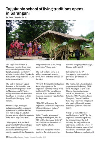 10 | Regional Development Updates | October - November 2019
Tagakaolo school of living traditions opens
in Sarangani
By: Danilo E. Doguiles, PIA XII
authentic indigenous knowledge,”
Tirando underscored.
Sulong Tribu is the IP
development program of the
provincial government of
Sarangani.
The Tagakaolo SLT construction
project started in January 2019
when Malungon Mayor Maria
Theresa Constantino turned
over P200,000 check to Tuklas
Katutubo (TK) President, Jason
Sibug and Chapter President,
Rene Boy Takyawan. The project
also received financial support
from the Sagittarius Mines Inc.
(SMI).
While TK worked for the
establishment of an SLT for the
Tagakaolo tribe and supervised
the construction of the SLT
building, the responsibility to
operate and sustain the school of
living traditions rest on the tribal
leaders and residents of Upper
Lumabat, Takyawan emphasized.
and pass these on to the young
generation,” Galgo said.
The SLT will also serve as a
village museum of weaponry,
tools, relics and other artifacts of
the tribe.
“We will document the indigenous
knowledge system of the
Tagakaolo tribe and display these
inside the SLT for our children
to learn from,” said Datu Beto
Angonia, municipal vice chieftain
for Tagakaolo.
“This SLT will remind the
Tagakaolo children the importance
of their indigenous culture,”
Angonia emphasized.
Celito Tirando, Manager of
Sulong Tribu Program, said the
SLT will be developed to fortify
the IP education curriculum of
nearby public schools.
“This will ensure that what is
taught in the public school are
The Tagakaolo children in
Malungon can now learn more
about their indigenous culture,
beliefs, practices, and history
with the opening of the Tagakaolo
School of Living Traditions (SLT)
in their municipality.
The SLT in Barangay Upper
Lumabat is the first of its kind
facility for the Tagakaolo tribe
in Malungon. An SLT and a
village museum for B’laan tribe
have been in operation in Sitio
Lamlifew in Barangay Datal
Tampal.
Monard Galgo, municipal
indigenous people’s permanent
representative, said the facility
was built in Upper Lumabat
because almost all of the residents
there are of Tagakaolo tribe.
“Through this SLT, the local
government of Malungon hopes
to preserve the culture and
traditions of the indigenous
people, specifically the Tagakaolo,
 