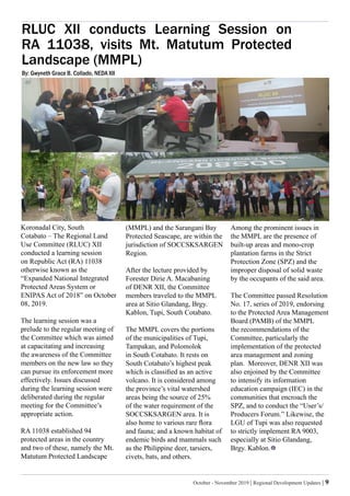 October - November 2019 | Regional Development Updates | 9
RLUC XII conducts Learning Session on
RA 11038, visits Mt. Matutum Protected
Landscape (MMPL)
By: Gwyneth Grace B. Collado, NEDA XII
Koronadal City, South
Cotabato – The Regional Land
Use Committee (RLUC) XII
conducted a learning session
on Republic Act (RA) 11038
otherwise known as the
“Expanded National Integrated
Protected Areas System or
ENIPAS Act of 2018” on October
08, 2019.
The learning session was a
prelude to the regular meeting of
the Committee which was aimed
at capacitating and increasing
the awareness of the Committee
members on the new law so they
can pursue its enforcement more
effectively. Issues discussed
during the learning session were
deliberated during the regular
meeting for the Committee’s
appropriate action.
RA 11038 established 94
protected areas in the country
and two of these, namely the Mt.
Matutum Protected Landscape
(MMPL) and the Sarangani Bay
Protected Seascape, are within the
jurisdiction of SOCCSKSARGEN
Region.
After the lecture provided by
Forester Dirie A. Macabaning
of DENR XII, the Committee
members traveled to the MMPL
area at Sitio Glandang, Brgy.
Kablon, Tupi, South Cotabato.
The MMPL covers the portions
of the municipalities of Tupi,
Tampakan, and Polomolok
in South Cotabato. It rests on
South Cotabato’s highest peak
which is classified as an active
volcano. It is considered among
the province’s vital watershed
areas being the source of 25%
of the water requirement of the
SOCCSKSARGEN area. It is
also home to various rare flora
and fauna; and a known habitat of
endemic birds and mammals such
as the Philippine deer, tarsiers,
civets, bats, and others.
Among the prominent issues in
the MMPL are the presence of
built-up areas and mono-crop
plantation farms in the Strict
Protection Zone (SPZ) and the
improper disposal of solid waste
by the occupants of the said area.
The Committee passed Resolution
No. 17, series of 2019, endorsing
to the Protected Area Management
Board (PAMB) of the MMPL
the recommendations of the
Committee, particularly the
implementation of the protected
area management and zoning
plan. Moreover, DENR XII was
also enjoined by the Committee
to intensify its information
education campaign (IEC) in the
communities that encroach the
SPZ, and to conduct the “User’s/
Producers Forum.” Likewise, the
LGU of Tupi was also requested
to strictly implement RA 9003,
especially at Sitio Glandang,
Brgy. Kablon.
 