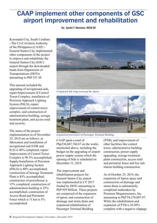 6 | Regional Development Updates | November - December 2019
CAAP implement other components of GSC
airport improvement and rehabilitation
Koronadal City, South Cotabato
- The Civil Aviation Authority
of the Philippines (CAAP) -
General Santos City implemented
other components of the project
to improve and rehabilitate the
General Santos City (GSC)
airport through the downloaded
funds from Department of
Transportations (DOTr)
amounting to PhP 531 M.
This amount included the
upgrading of navigational aids,
repair/Improvement of Control
Tower Complex, installation of
Precision Approach Lighting
System (PALS), repair/
improvement of control tower
complex, and construction of
administration building, sewage
treatment plant, and access road
and security.
The status of the project
implementation as of November
25, 2019 are as follows: a)
fabrication and installation of
navigational aid (VOR and
ILS) is 40% completed; repair/
Improvement of Control Tower
Complex is 98.3% accomplished;
Supply/Installation of Precision
Approach Lighting System
(PALS) is 80% accomplished;
construction of Sewage Treatment
Plant is 85% accomplished;
construction of powerhouse is
15% completed; construction of
administration building is 25%
accomplished; construction of
Access Road and Perimeter
Fence which is 11 km is 5%
accomplished.
CAAP spent a total of
Php336,047,746.67 on the works
mentioned above, including the
budget on the upgrading of airport
power supply system which the
opening of bids is scheduled on
December 11, 2019.
The improvement and
rehabilitation projects for
General Santos City airport
was implemented in CY 2017
funded by DOTr amounting to
PhP 959 Million. These projects
are comprised of the expansion
of apron, and construction of
drainage and storm drain and
expansion/rehabilitation of
Passenger Terminal Building
By: Apollo Y. Manlawe, NEDA XII
(PTB), and improvement of
other facilities like control
tower, administrative building
construction, power supply
upgrading, sewage treatment
plant construction, access road
and perimeter fence and fire sub-
station building construction.
As of October 25, 2019, the
expansion of Apron space and
construction of drainage and
storm drain is substantially
completed undertaken by
Premium Megastructures, Inc.
amounting to PhP 54,370,887.97.
While the rehabilitation and
expansion of PTB is 45.09%
complete with a negative slippage
Completed left wing sectionof the Apron
Expansion/renovation of Passenger Terminal Building.
 