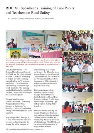 10 | Regional Development Updates | October - December 2015
Tupi, South Cotabato – The
Regional Development Council
(RDC) XII led the celebration of
October 21 as Road Safety Day
in Region XII with a training
on road safety for 95 selected
pupils and 12 teachers from
5 elementary schools in Tupi,
South Cotabato. The training
was held at Santa Teresita Multi-
Purpose Cooperative building in
the said municipality.
The year’s celebration
carried the theme, “Kulturang
Pangkaligtasan sa Daan,
Simulan sa Kabataan,” to
develop a culture of road safety
among school children and their
teachers.
Mayor Reynaldo S. Tamayo, Jr.
of Tupi welcomed the resource
persons and participants. He
shared the initial struggle in
implementing road safety,
particularly the 40km/hr speed
limit enforced by the Municipal
Government and the creation of
the Municipal Risk Reduction
Management Office, to protect
and monitor the accidents in
Tupi 24 hours daily.
The training covered the
following topics, namely:
a) Legal Basis of the Road
Safety Initiatives; b) Accidents
Statistics; c) Basic Traffic Signs;
d) Passenger Bus Safety Tips;
and e) Tips on Riding Motor
Vehicles.
The Road Safety Training for
Selected Pupils and Teachers
was made possible through the
collaboration of the RDC XII’s
Road Safety Advocacy-Technical
Working Group (RSA-TWG), and
the Municipal Government of
Tupi, South Cotabato.
RDC XII Spearheads Training of Tupi Pupils
and Teachers on Road Safety
By: Liberty B. Arumpac and Apollo Y. Manlawe, NEDA XII-DRD
Mayor Reynaldo S. Tamayo, Jr. of Tupi welcomed the resource persons and participants.
He shared the initial struggle in implementing road safety, particularly the 40km/hr
speed limit enforced by the Municipal Government and the creation of the Municipal
Risk Reduction Management Office, to protect and monitor the accidents in Tupi 24
hours daily.
 