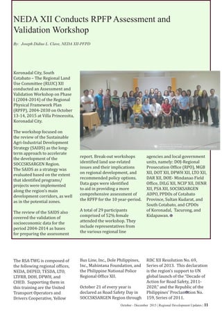 October - December 2015 | Regional Development Updates | 11
NEDA XII Conducts RPFP Assessment and
Validation Workshop
Koronadal City, South
Cotabato – The Regional Land
Use Committee (RLUC) XII
conducted an Assessment and
Validation Workshop on Phase
I (2004-2014) of the Regional
Physical Framework Plan
(RPFP), 2004-2030 on October
13-14, 2015 at Villa Princessita,
Koronadal City.
The workshop focused on
the review of the Sustainable
Agri-Industrial Development
Strategy (SAIDS) as the long-
term approach to accelerate
the development of the
SOCCSKSARGEN Region.
The SAIDS as a strategy was
evaluated based on the extent
that identified programs/
projects were implemented
along the region’s main
development corridors, as well
as in the potential zones.
The review of the SAIDS also
covered the validation of
socioeconomic data for the
period 2004-2014 as bases
for preparing the assessment
report. Break-out workshops
identified land use-related
issues and their implications
on regional development, and
recommended policy options.
Data gaps were identified
to aid in providing a more
comprehensive assessment of
the RPFP for the 10 year-period.
A total of 29 participants
comprised of 52% female
attended the workshop. They
include representatives from
the various regional line
agencies and local government
units, namely: DOJ-Regional
Prosecution Office (RPO), MGB
XII, DOT XII, DPWH XII, LTO XII,
DAR XII, DOE- Mindanao Field
Office, DILG XII, NCIP XII, DENR
XII, PSA XII, SOCSKSARGEN
ADPO, PPDOs of Cotabato
Province, Sultan Kudarat, and
South Cotabato, and CPDOs
of Koronadal, Tacurong, and
Kidapawan.
By: Joseph Didius L. Clave, NEDA XII-PFPD
The RSA-TWG is composed of
the following regional offices,
NEDA, DEPED, TESDA, LTO,
LTFRB, DOH, DPWH, and
CHED. Supporting them in
this training are the United
Transport Operators and
Drivers Cooperative, Yellow
Bus Line, Inc., Dole Philippines,
Inc., Mahintana Foundation, and
the Philippine National Police
Regional Office XII.
October 21 of every year is
declared as Road Safety Day in
SOCCSKSARGEN Region through
RDC XII Resolution No. 69,
Series of 2013. This declaration
is the region’s support to UN
global launch of the “Decade of
Action for Road Safety, 2011-
2020,” and the Republic of the
Philippines’ Proclamation No.
159, Series of 2011.
 