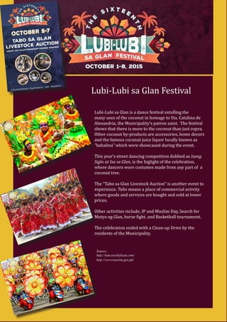 Lubi-Lubi sa Glan Festival
Lubi-Lubi sa Glan is a dance festival extolling the
many uses of the coconut in homage to Sta. Catalina de
Alexandria, the Municipality’s patron saint. The festival
shows that there is more to the coconut than just copra.
Other coconut by-products are accessories, home decors
and the famous coconut juice liquor locally known as
“bahalina” which were showcased during the event.
This year’s street dancing competition dubbed as Isang
Siglo at Isa sa Glan, is the higlight of the celebration,
where dancers wore costumes made from any part of a
coconut tree.
The “Tabo sa Glan Livestock Auction” is another event to
experience. Tabo means a place of commercial activity
where goods and services are bought and sold at lower
prices.
Other activities include, IP and Muslim Day, Search for
Mutya ng Glan, horse fight, and Basketball tournament.
The celebration ended with a Clean-up Drive by the
residents of the Municipality.
Source:
http://iam.ariellalisan.com/
http://www.tourism.gov.ph/
 