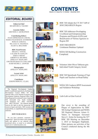 2 | Regional Development Updates | October - December 2015
Editor-in-Chief
RD ARTURO G. VALERO
Associate Editor
ARD NOEL E. QUIRATMAN
Contributing Editors
JULIE ESPERANZA B. CHUNG
MARIA FELICIDAD R. GUERRERO
ROSA D. LEMANA
MA. LULU E. VALENCIA
JULIET G. BOLANDO
RDU Focal Persons
HELEN L. VESTAL
LALAINE M. SAJELAN
EDEN F. RIDAO
LIBERTY B. ARUMPAC
APOLLO Y. MANLAWE
GWYNETH GRACE B. COLLADO
JUDD NICHOL L. LEONAR
Photographer
APOLLO Y. MANLAWE
Layout Artist
APOLLO Y. MANLAWE
Contributor
JOSEPH DIDIUS L. CLAVE
EDITORIAL BOARD
The Regional Development Updates
(RDU) is published quarterly by the Regional
Development Council (RDC) XII with
editorial office at the National Economic and
Development Authority Regional Office XII,
PrimeRegionalGovernmentCenter,Carpenter
Hill, Koronadal City, South Cotabato,
with Telephone No.: (083) 228-9203,
Fax: (083) 228-9203. The Editorial Board
reserves the right to edit the manuscript for
reasons of space and clarity. RDU assumes no
responsibility on unpublished and unsolicited
materials.
HOW TO REACH US
Do you have questions, comments or
suggestions? Send your letters with complete
name and address to our editorial office
mentioned above, or email us at nedaxii@
gmail.com or nedaxii@yahoo.com.
CONTENTS
RDC XII Adopts the CY 2017 AIP of
SOCCSKSARGEN Region
SOCCSKSARGEN
Listahanan Database Updated
Volunteer John Oliver Tablazon gets
Individual-Youth Category Award
RDC XII Spearheads Training of Tupi
Pupils and Teachers on Road Safety
NEDA XII Conducts RPFP Assessment
and Validation Workshop
Our cover is the awarding of
Plaque of Appreciation by RDC
XII Acting Chairperson and NEDA
XII Regional Director Arturo G.
Valero to Sarangani Governor
Steve C. Solon for hosting the 52nd
RDC XII Meeting on December
3, 2015 at Sarangani Highlands.
Other pictures are activities of the
Council conducted during the 4th
Quarter.
33
1010
1111
99
55
Volume 13 | Issue No. 4 | October - December 2015
RDC XII Addresses Overlapping
Livelihood and Entrepreneurship
Programs and Projects (LEPs) and
Beneficiaries of Various Agencies in
Region XII
44
1212 Lubi-Lubi sa Glan Festival
NEDA XII Building Construction
Completed
88
 