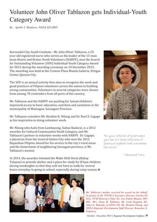 October - December 2015 | Regional Development Updates | 9
Koronadal City, South Cotabato - Mr. John Oliver Tablazon, a 25-
year old registered nurse who serves as the leader of the 15-man
team Hearts and Brains Youth Volunteers (HABYV), won the Search
for Outstanding Volunteer (SOV) Individual Youth Category Award
for 2015 during the awarding ceremony on 10 December 2015.
The awarding was held at the Crowne Plaza Manila Galleria, Ortigas
Center, Quezon City.
The SOV is an annual activity that aims to recognize the work and
good practices of Filipino volunteers across the nation in building
strong communities. Volunteers in several categories were chosen
from among 78 contenders from all parts of the country.
Mr. Tablazon and the HABYV are pushing for lumad children’s
improved access to basic education, nutrition and sanitation in the
municipality of Malungon, Sarangani Province.
Mr. Tablazon considers Mr. Ibrahim K. Nilong and Dr. Roel Z. Cagape
as his inspiration in doing volunteer work.
Mr. Nilong who hails from Lambayong, Sultan Kudarat, is a 2012
awardee for Cultural Communities-Youth Category, and Mr.
Tablazon’s partner in volunteer works with HABYV. Dr. Cagape,
a physician from the General Santos City who won the 2012
Bayanihan Pilipino Award for his service in the city’s rural areas
and the hinterlands of neighboring Sarangani province, is Mr.
Tablazon’s mentor.
In 2014, the awardee initiated the Make Shift Dorm (Bahay
Tuluyan) to provide shelter and a place for study for B’laan children
during weeknights so that they will not have to walk for several
hours everyday in going to school, especially during rainy season.
Volunteer John Oliver Tablazon gets Individual-Youth
Category Award
Mr. Tablazon’s mother received his award on his behalf.
In picture (L-R), PNVSCA Executive Director Joselito De
Vera, NVM Honorary Chair Sis. Eva Fidela Maamo, SPC
MD., Mrs. Viena M. Tablazon, Ms. Leah Dequina, Ms.
Juliet G. Bolando of NEDA XII, Mr. Ibrahim Nilong, and
NEDA Regional Development Staff Director Remedios S.
Endencia.
“Do your little bit of good where
you are; it’s those little bits of
good put together that overwhelm
the world.”
- Desmond Tutu
By: Apollo Y. Manlawe, NEDA XII-DRD
 
