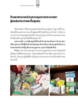 100การใช้ยาสมเหตุผลในร้านยา
ร้านยาสามารถร่วมควบคุมการกระจายยา
สู่แหล่งกระจายยาในชุมชน
เพื่อส่งเสริมการใช้ยาสมเหตุผลในครัวเรือนและชุมชน ในฐานะที่ร้านยา
เป็นหนึ่งในแหล่งกระจายยาเข้าสู่ชุมชนที่สำ�คัญยิ่งโดยผ่านร้านชำ� ดังนั้นการ
กระจายยาอย่างสมเหตุผล โดยยึดกรอบของกฎหมายว่าด้วยยาและจรรยาบรรณ
วิชาชีพเภสัชกรรม จึงเป็นสิ่งที่สำ�คัญอย่างยิ่ง
นอกจากนั้น การสนับสนุนให้ร้านชำ�จำ�หน่ายยาด้วยการจำ�หน่ายยา
ปริมาณมากๆ ให้เพื่อไปจำ�หน่ายช่วงต่อนับว่าเป็นการทำ�ลายธุรกิจด้านการ
ขายยาของร้านยาที่ถูกต้องตามกฎหมาย แบบทางอ้อมอีกด้วย
ร้านยา สามารถร่วมควบคุมการกระจายยาสู่แหล่งกระจายยาในชุมชนได้
เพื่อสุขภาพที่ดีของประชาชน และส่งเสริมธุรกิจร้านยาที่ถูกกฎหมายในวงการ
เดียวกัน ด้วยแนวปฏิบัติที่ดีตามที่กฎหมายยาและจรรยาบรรณวิชาชีพกำ�หนด
(3,4) ดังนี้
 