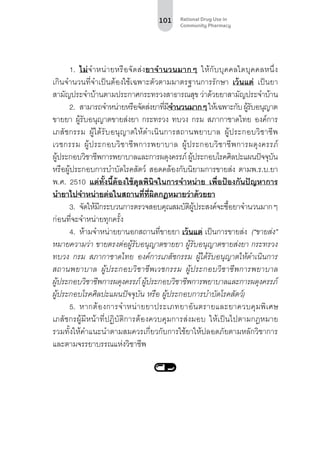 101 Rational Drug Use in
Community Pharmacy
1.	 ไม่จำ�หน่ายหรือจัดส่งยาจำ�นวนมากๆ ให้กับบุคคลใดบุคคลหนึ่ง
เกินจำ�นวนที่จำ�เป็นต้องใช้เฉพาะตัวตามมาตรฐานการรักษา เว้นแต่ เป็นยา
สามัญประจำ�บ้านตามประกาศกระทรวงสาธารณสุข ว่าด้วยยาสามัญประจำ�บ้าน
2.	 สามารถจำ�หน่ายหรือจัดส่งยาที่มีจำ�นวนมากๆให้เฉพาะกับผู้รับอนุญาต
ขายยา ผู้รับอนุญาตขายส่งยา กระทรวง ทบวง กรม สภากาชาดไทย องค์การ
เภสัชกรรม ผู้ได้รับอนุญาตให้ดําเนินการสถานพยาบาล ผู้ประกอบวิชาชีพ
เวชกรรม ผู้ประกอบวิชาชีพการพยาบาล ผู้ประกอบวิชาชีพการผดุงครรภ์
ผู้ประกอบวิชาชีพการพยาบาลและการผดุงครรภ์ผู้ประกอบโรคศิลปะแผนปัจจุบัน
หรือผู้ประกอบการบําบัดโรคสัตว์ สอดคล้องกับนิยามการขายส่ง ตามพ.ร.บ.ยา
พ.ศ. 2510 แต่ทั้งนี้ต้องใช้ดุลพินิจในการจำ�หน่าย เพื่อป้องกันปัญหาการ
นำ�ยาไปจำ�หน่ายต่อในสถานที่ที่ผิดกฎหมายว่าด้วยยา
3.	 จัดให้มีกระบวนการตรวจสอบคุณสมบัติผู้ประสงค์จะซื้อยาจำ�นวนมากๆ
ก่อนที่จะจำ�หน่ายทุกครั้ง
4.	 ห้ามจำ�หน่ายยานอกสถานที่ขายยา เว้นแต่ เป็นการขายส่ง (“ขายส่ง”
หมายความว่า ขายตรงต่อผู้รับอนุญาตขายยา ผู้รับอนุญาตขายส่งยา กระทรวง
ทบวง กรม สภากาชาดไทย องค์การเภสัชกรรม ผู้ได้รับอนุญาตให้ดําเนินการ
สถานพยาบาล ผู้ประกอบวิชาชีพเวชกรรม ผู้ประกอบวิชาชีพการพยาบาล
ผู้ประกอบวิชาชีพการผดุงครรภ์ ผู้ประกอบวิชาชีพการพยาบาลและการผดุงครรภ์
ผู้ประกอบโรคศิลปะแผนปัจจุบัน หรือ ผู้ประกอบการบําบัดโรคสัตว์)
5.	 หากต้องการจำ�หน่ายยาประเภทยาอันตรายและยาควบคุมพิเศษ
เภสัชกรผู้มีหน้าที่ปฏิบัติการต้องควบคุมการส่งมอบ ให้เป็นไปตามกฎหมาย
รวมทั้งให้คําแนะนําตามสมควรเกี่ยวกับการใช้ยาให้ปลอดภัยตามหลักวิชาการ
และตามจรรยาบรรณแห่งวิชาชีพ
 