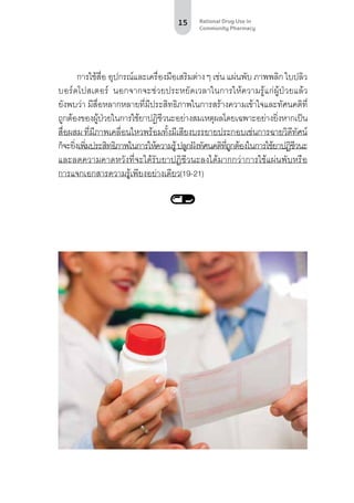 15 Rational Drug Use in
Community Pharmacy
การใช้สื่อ อุปกรณ์และเครื่องมือเสริมต่างๆ เช่น แผ่นพับ ภาพพลิก ใบปลิว
บอร์ดโปสเตอร์ นอกจากจะช่วยประหยัดเวลาในการให้ความรู้แก่ผู้ป่วยแล้ว
ยังพบว่า มีสื่อหลากหลายที่มีประสิทธิภาพในการสร้างความเข้าใจและทัศนคติที่
ถูกต้องของผู้ป่วยในการใช้ยาปฏิชีวนะอย่างสมเหตุผลโดยเฉพาะอย่างยิ่งหากเป็น
สื่อผสม ที่มีภาพเคลื่อนไหวพร้อมทั้งมีเสียงบรรยายประกอบเช่นการฉายวิดีทัศน์
ก็จะยิ่งเพิ่มประสิทธิภาพในการให้ความรู้ปลูกฝังทัศนคติที่ถูกต้องในการใช้ยาปฏิชีวนะ
และลดความคาดหวังที่จะได้รับยาปฏิชีวนะลงได้มากกว่าการใช้แผ่นพับหรือ
การแจกเอกสารความรู้เพียงอย่างเดียว(19-21)
 