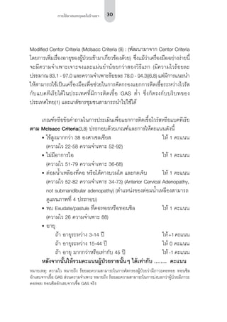 30การใช้ยาสมเหตุผลในร้านยา
Modified Centor Criteria (Mclsacc Criteria (8) : (พัฒนามาจาก Centor Criteria
โดยการเพิ่มเรื่องอายุของผู้ป่วยเข้ามาเกี่ยวข้องด้วย) ซึ่งแม้ว่าเครื่องมืออย่างง่ายนี้
จะมีความจำ�เพาะเจาะจงและแม่นยำ�น้อยกว่าสองวิธีแรก (มีความไวร้อยละ
ประมาณ 83.1 - 97.0 และความจำ�เพาะร้อยละ 78.0 - 94.3)(6,8) แต่มีการแนะนำ�
ให้สามารถใช้เป็นเครื่องมือเพื่อช่วยในการคัดกรองแยกการติดเชื้อระหว่างไวรัส
กับแบคทีเรียได้ในประเทศที่มีการติดเชื้อ GAS ต่ำ� ซึ่งก็ตรงกับบริบทของ
ประเทศไทย(1) และเภสัชกรชุมชนสามารถนำ�ไปใช้ได้
เกณฑ์หรือข้อคำ�ถามในการประเมินเพื่อแยกการติดเชื้อไวรัสหรือแบคทีเรีย
ตาม Mclsacc Criteria(3,8) ประกอบด้วยเกณฑ์และการให้คะแนนดังนี้
•	ไข้สูงมากกว่า 38 องศาเซลเซียส	 ให้ 1 คะแนน
(ความไว 22-58 ความจำ�เพาะ 52-92)		
•	ไม่มีอาการไอ	 ให้ 1 คะแนน
(ความไว 51-79 ความจำ�เพาะ 36-68)
•	ต่อมน้ำ�เหลืองที่คอ หรือใต้คางบวมโต และกดเจ็บ	 ให้ 1 คะแนน
(ความไว 52-82 ความจำ�เพาะ 34-73) (Anterior Cervical Adenopathy,
not submandibular adenopathy) (ตำ�แหน่งของต่อมน้ำ�เหลืองสามารถ
ดูแผนภาพที่ 4 ประกอบ)	
•	พบ Exudate/pastule ที่คอหอยหรือทอนซิล	 ให้ 1 คะแนน
(ความไว 26 ความจำ�เพาะ 88)		
•	อายุ
		 ถ้า อายุระหว่าง 3-14 ปี 	 ให้+1คะแนน
		 ถ้า อายุระหว่าง 15-44 ปี	 ให้ 0 คะแนน
		 ถ้า อายุ มากกว่าหรือเท่ากับ 45 ปี 	 ให้ -1 คะแนน
หลังจากนั้นให้รวมคะแนนผู้ป่วยรายนั้นๆ ได้เท่ากับ ……..  คะแนน
หมายเหตุ: ความไว หมายถึง ร้อยละความสามารถในการคัดกรองผู้ป่วยว่ามีภาวะคอหอย ทอนซิล
อักเสบจากเชื้อ GAS ส่วนความจำ�เพาะ หมายถึง ร้อยละความสามารถในการบ่งบอกว่าผู้ป่วยมีภาวะ
คอหอย ทอนซิลอักเสบจากเชื้อ GAS จริง
 