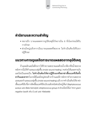43 Rational Drug Use in
Community Pharmacy
คำ�นิยามและความสำ�คัญ
•	หมายถึง บาดแผลสดจากอุบัติเหตุที่เกิดภายใน 6 ชั่วโมงก่อนได้รับ
การรักษา
•	ส่วนใหญ่แล้วหากเป็นบาดแผลสดที่สะอาด ไม่จำ�เป็นต้องได้รับยา
ปฏิชีวนะ
แนวทางการดูแลจัดการบาดแผลสดจากอุบัติเหตุ
ถ้าแผลเล็กและไม่ลึกมากให้ทำ�ความสะอาดแผลด้วยน้ำ�เกลือหรือน้ำ�สะอาด
หลังจากนั้นให้ทำ�แผลแบบชุ่มชื้น (moist wound healing ) จะช่วยให้แผลหายเร็ว
และไม่เป็นแผลเป็น ไม่จำ�เป็นต้องให้ยาปฏิชีวนะหรือยาฆ่าเชื้อแบคทีเรียทั้ง
ยากินและยาทาในกรณีที่แผลใหญ่ค่อนข้างกว้างและลึกหลังจากทำ�ความสะอาด
แผลและทำ�แผลแบบชุ่มชื้น (moist wound healing) แล้ว อาจจำ�เป็นต้องให้ยาฆ่า
เชื้อแบคทีเรียซึ่งการติดเชื้อแบคทีเรียบริเวณผิวหนังส่วนใหญ่ได้แก่Staphylococcus
aureus และ Beta-hemolytic streptococcus group A ส่วนน้อยได้แก่ พวก gram
negative bacilli เช่น E.coli และ Klebsiella
 