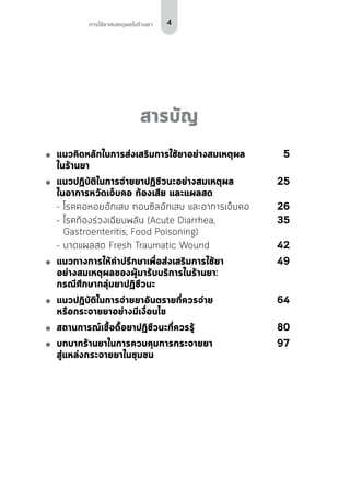 4การใช้ยาสมเหตุผลในร้านยา
สารบัญ
	 แนวคิดหลักในการส่งเสริมการใช้ยาอย่างสมเหตุผล	5
ในร้านยา
	แนวปฏิบัติในการจ่ายยาปฏิชีวนะอย่างสมเหตุผล	 25
ในอาการหวัดเจ็บคอ ท้องเสีย และแผลสด
	 -	โรคคอหอยอักเสบ ทอนซิลอักเสบ และอาการเจ็บคอ	26
	 -	โรคท้องร่วงเฉียบพลัน (Acute Diarrhea,	 35
	 Gastroenteritis, Food Poisoning)	
	 -	บาดแผลสด Fresh Traumatic Wound	42
	 แนวทางการให้คำ�ปรึกษาเพื่อส่งเสริมการใช้ยา	49
อย่างสมเหตุผลของผู้มารับบริการในร้านยา:
กรณีศึกษากลุ่มยาปฏิชีวนะ	
	 แนวปฏิบัติในการจ่ายยาอันตรายที่ควรจ่าย	64
หรือกระจายยาอย่างมีเงื่อนไข
	 สถานการณ์เชื้อดื้อยาปฏิชีวนะที่ควรรู้	80
	 บทบาทร้านยาในการควบคุมการกระจายยา	97
สู่แหล่งกระจายยาในชุมชน
 