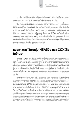 69 Rational Drug Use in
Community Pharmacy
2.	 จำ�นวนที่จ่ายควรน้อยที่สุดแต่เพียงพอสำ�หรับการให้ยาตามเวลา
ประมาณ 3 วัน และแบบรับประทานเมื่อมีอาการปวด 1-3 วัน
3.	 ให้คำ�แนะนำ�ผู้ป่วยเกี่ยวกับผลการรักษาความปวดของยา รวมทั้งอาการ
ไม่พึงประสงค์ที่พบบ่อย เช่น คลื่นไส้ อาเจียน เวียนศีรษะ เมารถง่ายขึ้น ถ้าจำ�เป็น
อาจจ่ายยาแก้คลื่นไส้อาเจียนร่วมด้วย เช่น domperidone, ondansetron แต่
ไม่แนะนำ� metoclopramide ในผู้สูงอายุ เนื่องจากยานี้มีโอกาสเกิดผลข้างเคียง
extrapyramidal symptoms (EPS) เช่น กล้ามเนื้อบิดเกร็ง (dystonia) ลิ้นแข็ง
คอแข็งกลืนน้ำ�ลายลำ�บากมีอาการกระวนกระวายไม่สามารถอยู่นิ่งได้(akathisia)
อาการเดินตัวแข็ง ก้าวสั้น (parkinsonism) ได้
แนวทางการใช้ยากลุ่ม NSAIDs และ COXIBs
ในร้านยา
ยากลุ่ม NSAIDs เมื่อใช้ในขนาดต่ำ�มีฤทธิ์ลดไข้ และแก้ปวด เมื่อใช้ในขนาดสูง
มีฤทธิ์แก้อักเสบที่ไม่ได้เกิดจากการติดเชื้อ อีกทั้งสามารถใช้ลดไข้และแก้ปวด
เมื่อใช้ paracetamol แล้วอาการไม่ดีขึ้นได้ อย่างไรก็ตามไม่ควรใช้ลดไข้ในกรณีที่
ผู้ป่วยอาจมีความเสี่ยงที่จะเกิดไข้เลือดออก ยากลุ่มนี้หลายชนิดมีการใช้อย่าง
แพร่หลายในร้านยา เช่น Ibuprofen, diclofenac, indomethacin และ piroxicam
เป็นต้น
สำ�หรับยากลุ่ม COXIBs เช่น celecoxib และ etoricoxib มีประสิทธิภาพ
ไม่แตกต่างจากยากลุ่ม NSAIDs และมีวัตถุประสงค์ในการผลิตเพื่อลดอาการ
ไม่พึงประสงค์ของ NSAIDs ต่อระบบทางเดินอาหาร เช่น เลือดออกในทางเดิน
อาหารส่วนบน อย่างไรก็ตาม เมื่อใช้ยา COXIBs ในขนาดสูงหรือเป็นเวลานาน
ก็อาจทำ�ให้เกิดผลข้างเคียงต่อทางเดินอาหารไม่แตกต่างจากยากลุ่ม NSAIDs
(การใช้ยากลุ่มร่วมกันระหว่าง NSAIDs กับยากลุ่ม Proton Pump Inhibitors (PIs)
เช่น omeprazole ช่วยลดผลข้างเคียงที่มีต่อทางเดินอาหารได้ และให้ผลข้างเคียง
ในทางเดินอาหารที่ไม่แตกต่างจากการใช้ยากลุ่ม COXIBs เดี่ยวๆ) นอกจากนี้แล้ว
 