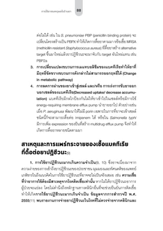 88การใช้ยาสมเหตุผลในร้านยา
ต่อไม่ได้ เช่น ใน S. pneumoniae PBP (penicillin binding protein) จะ
เปลี่ยนโครงสร้างเป็น PBPX ทำ�ให้เกิดการดื้อยาตามมา หรือเชื้อ MRSA
(methicillin resistant Staphylococcus aureus) ที่ดื้อยาสร้าง alternative
target ขึ้นมาใหม่แล้วยาปฏิชีวนะจะมาจับกับ target อันใหม่แทน เช่น
PBP2a
3.	 การเปลี่ยนแปลงขบวนการเมแทบอลิซึมของแบคทีเรียทำ�ให้ยาที่
มีฤทธิ์ขัดขวางขบวนการดังกล่าวไม่สามารถออกฤทธิ์ได้ (Change
in metabolic pathway)
4.	 การลดการผ่านของยาเข้าสู่เซลล์ และ/หรือ การเร่งการขับยาออก
นอกเซลล์ของแบคทีเรีย(Decreased uptake/ decrease accumu-
lation) แบคทีเรียมีกลไกป้องกันไม่ให้ยาเข้าไปในเซลล์หรือมีการใช้
energy-requiring membrane efflux pump นำ�ยาออกไป ตัวอย่างเช่น
เมื่อ P. aeruginusa พัฒนาให้ไม่มี porin เฉพาะในการที่ยาจะเข้าเซลล์
ชนิดนี้ก็จะสามารถดื้อต่อ imipenem ได้ หรือใน Salmonella typhi
มีการเพิ่ม expression ของยีนที่สร้าง multidrug efflux pump จึงทำ�ให้
เกิดการดื้อยาหลายชนิดตามมา
สาเหตุและการแพร่กระจายของเชื้อแบคทีเรีย
ที่ดื้อต่อยาปฏิชีวนะ(9)
1.	 การใช้ยาปฏิชีวนะมากเกินความจำ�เป็น(9, 10) ซึ่งอาจเนื่องมาจาก
ความง่ายของการเข้าถึงยาปฏิชีวนะของประชาชน มุมมองและทัศนคติของแพทย์
เภสัชกรในถึงแนวคิดในการใช้ยาปฏิชีวนะที่อาจจะไม่เป็นจริงเสมอ เช่น ความเชื่อ
ที่ว่าอาการไข้ต้องมีสาเหตุจากโรคติดเชื้อเท่านั้น หากไม่ได้ยาปฏิชีวนะอาการ
ผู้ป่วยจะแย่ลง โดยไม่คำ�นึงถึงหลักฐานทางคลินิกอื่นที่จะช่วยยืนยันการติดเชื้อ
ทำ�ให้เกิดการใช้ยาปฏิชีวนะมากเกินจำ�เป็น ข้อมูลจากการสำ�รวจปี พ.ศ.
2555(11) พบรายงานการจ่ายยาปฏิชีวนะในโรคที่ไม่ควรจ่ายจากคลินิกและ
 