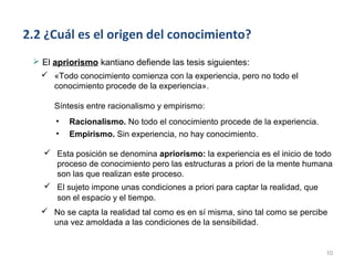 2.2 ¿Cuál es el origen del conocimiento?
  El apriorismo kantiano defiende las tesis siguientes:
    «Todo conocimiento comienza con la experiencia, pero no todo el
     conocimiento procede de la experiencia».

      Síntesis entre racionalismo y empirismo:
      •   Racionalismo. No todo el conocimiento procede de la experiencia.
      •   Empirismo. Sin experiencia, no hay conocimiento.

    Esta posición se denomina apriorismo: la experiencia es el inicio de todo
     proceso de conocimiento pero las estructuras a priori de la mente humana
     son las que realizan este proceso.
    El sujeto impone unas condiciones a priori para captar la realidad, que
     son el espacio y el tiempo.
    No se capta la realidad tal como es en sí misma, sino tal como se percibe
     una vez amoldada a las condiciones de la sensibilidad.


                                                                             10
 