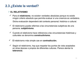 2.3 ¿Existe la verdad?
  EL RELATIVISMO
   Para el relativismo, no existen verdades absolutas porque no existe
    ningún criterio absoluto que permita evaluar si una creencia es verdadera.
     Dicha evaluación dependerá del contexto personal, histórico o cultural.

   El relativismo puede referirse a las circunstancias subjetivas de una
    persona: subjetivismo.

   Cuando el relativismo hace referencia a las circunstancias históricas y
    culturales se denomina constructivismo.

   El relativismo más simple cae en contradicción.

   Según el relativismo, hay que respetar los puntos de vista aceptados
    en otras épocas o propios de diferentes culturas. Parece alentar la
    tolerancia.


                                                                            11
 