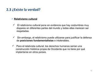 2.3 ¿Existe la verdad?

    Relativismo cultural

     El relativismo cultural pone en evidencia que hay costumbres muy
      dispares en diferentes partes del mundo y todas ellas merecen ser
      respetadas.

       Sin embargo, el relativismo puede utilizarse para justificar la defensa
        de posiciones fundamentalistas e intolerables.

        Para el relativista cultural, los derechos humanos serían una
        construcción histórica propia de Occidente que no tiene por qué
        implantarse en otros países.




                                                                             12
 
