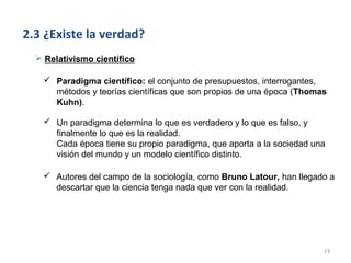 2.3 ¿Existe la verdad?
   Relativismo científico

     Paradigma científico: el conjunto de presupuestos, interrogantes,
      métodos y teorías científicas que son propios de una época (Thomas
      Kuhn).

     Un paradigma determina lo que es verdadero y lo que es falso, y
      finalmente lo que es la realidad.
      Cada época tiene su propio paradigma, que aporta a la sociedad una
      visión del mundo y un modelo científico distinto.

    Autores del campo de la sociología, como Bruno Latour, han llegado a
     descartar que la ciencia tenga nada que ver con la realidad.




                                                                       13
 