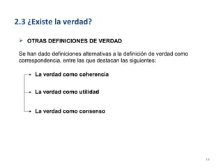 2.3 ¿Existe la verdad?

  OTRAS DEFINICIONES DE VERDAD

 Se han dado definiciones alternativas a la definición de verdad como
 correspondencia, entre las que destacan las siguientes:

       La verdad como coherencia


       La verdad como utilidad


       La verdad como consenso




                                                                        14
 