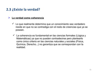 2.3 ¿Existe la verdad?

  La verdad como coherencia

    Lo que realmente determina que un conocimiento sea verdadero
     reside en que no se contradiga con el resto de creencias que ya se
     posean.

     La coherencia es fundamental en las ciencias formales (Lógica y
      Matemáticas) ya que no pueden contradecirse pero plantearlo
      como único criterio en las ciencias naturales y sociales (Física,
      Química, Derecho...) no garantiza que se correspondan con la
      realidad.




                                                                          15
 