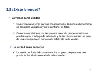 2.3 ¿Existe la verdad?

  La verdad como utilidad

     Una creencia se juzga por sus consecuencias. Cuando es beneficiosa,
      se considera verdadera y de lo contrario, es falsa.

     Como las condiciones por las que una creencia puede ser útil o no
      pueden variar a lo largo de la historia y de las circunstancias, se trata
      de una concepción en cierto modo relativista de la verdad.


   La verdad como consenso

     La verdad es fruto del consenso entre un grupo de personas que
      podría incluir idealmente a toda la humanidad.




                                                                             16
 