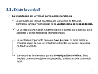 2.3 ¿Existe la verdad?
  La importancia de la verdad como correspondencia

     La definición de verdad aceptada por la mayoría de filósofos,
      científicos, juristas y periodistas es la verdad como correspondencia.

     La verdad es una noción fundamental en el campo de la ciencia, de la
      sociedad y de las relaciones interpersonales.

        La verdad es importante para que haya justicia. Si fuera cierta la
        creencia según la cual la verdad tiene distintas versiones, la justicia
        no tendría sentido.


        La verdad es fundamental para la investigación científica. Si no
        hubiera un mundo objetivo y cognoscible, la ciencia sería una utopía
        inútil.


                                                                                  17
 