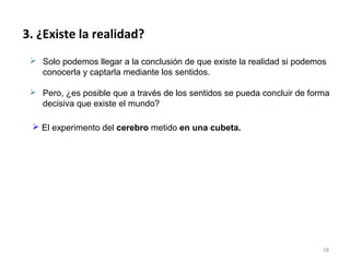 3. ¿Existe la realidad?
  Solo podemos llegar a la conclusión de que existe la realidad si podemos
   conocerla y captarla mediante los sentidos.

  Pero, ¿es posible que a través de los sentidos se pueda concluir de forma
   decisiva que existe el mundo?

  El experimento del cerebro metido en una cubeta.




                                                                          18
 