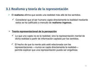 3.1 Realismo y teoría de la representación
  El realismo afirma que existe una realidad más allá de los sentidos.

     Considerar que el ser humano capta directamente la realidad mediante
      estos se ha calificado a menudo de realismo ingenuo.


  Teoría representacional de la percepción
     Lo que uno capta no es la realidad, sino la representación mental de
      dicha realidad a partir de información captada por los sentidos.

     El hecho de que la mente solo esté relacionada con las
      representaciones —nunca se capta directamente la realidad—
      permite explicar que una representación pueda ser engañosa.




                                                                             19
 