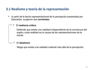 3.1 Realismo y teoría de la representación
  A partir de la teoría representacional de la percepción presentada por
   Descartes, surgieron dos corrientes:

      El realismo crítico
         Defiende que existe una realidad independiente de la conciencia del
         sujeto y esta realidad es la causa de las representaciones de la
         mente.


       El idealismo
         Niega que exista una realidad material más allá de la percepción.




                                                                             20
 