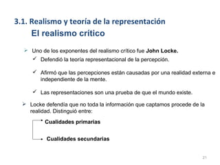 3.1. Realismo y teoría de la representación
     El realismo crítico
   Uno de los exponentes del realismo crítico fue John Locke.
     Defendió la teoría representacional de la percepción.

      Afirmó que las percepciones están causadas por una realidad externa e
       independiente de la mente.

      Las representaciones son una prueba de que el mundo existe.

   Locke defendía que no toda la información que captamos procede de la
    realidad. Distinguió entre:
          Cualidades primarias


           Cualidades secundarias


                                                                       21
 