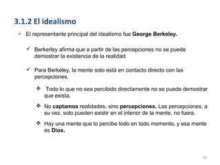 3.1.2 El idealismo
 El representante principal del idealismo fue George Berkeley.

    Berkerley afirma que a partir de las percepciones no se puede
     demostrar la existencia de la realidad.

    Para Berkeley, la mente solo está en contacto directo con las
     percepciones.

        Todo lo que no sea percibido directamente no se puede demostrar
         que exista.
        No captamos realidades, sino percepciones. Las percepciones, a
         su vez, solo pueden existir en el interior de la mente, no fuera.
        Hay una mente que lo percibe todo en todo momento, y esa mente
         es Dios.



                                                                        22
 