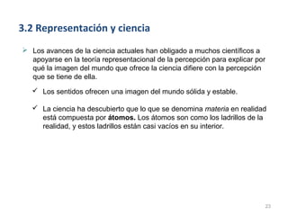3.2 Representación y ciencia
 Los avances de la ciencia actuales han obligado a muchos científicos a
  apoyarse en la teoría representacional de la percepción para explicar por
  qué la imagen del mundo que ofrece la ciencia difiere con la percepción
  que se tiene de ella.
    Los sentidos ofrecen una imagen del mundo sólida y estable.

    La ciencia ha descubierto que lo que se denomina materia en realidad
     está compuesta por átomos. Los átomos son como los ladrillos de la
     realidad, y estos ladrillos están casi vacíos en su interior.




                                                                              23
 