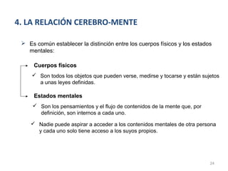 4. LA RELACIÓN CEREBRO-MENTE

  Es común establecer la distinción entre los cuerpos físicos y los estados
   mentales:

      Cuerpos físicos
      Son todos los objetos que pueden verse, medirse y tocarse y están sujetos
       a unas leyes definidas.

      Estados mentales
      Son los pensamientos y el flujo de contenidos de la mente que, por
       definición, son internos a cada uno.

     Nadie puede aspirar a acceder a los contenidos mentales de otra persona
      y cada uno solo tiene acceso a los suyos propios.




                                                                            24
 