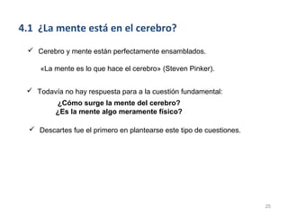 4.1 ¿La mente está en el cerebro?
  Cerebro y mente están perfectamente ensamblados.

     «La mente es lo que hace el cerebro» (Steven Pinker).


  Todavía no hay respuesta para a la cuestión fundamental:
          ¿Cómo surge la mente del cerebro?
          ¿Es la mente algo meramente físico?

   Descartes fue el primero en plantearse este tipo de cuestiones.




                                                                      25
 
