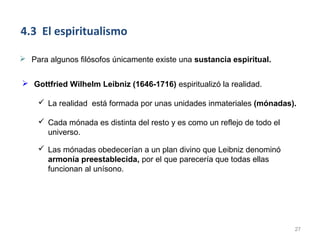 4.3 El espiritualismo

 Para algunos filósofos únicamente existe una sustancia espiritual.


 Gottfried Wilhelm Leibniz (1646-1716) espiritualizó la realidad.

     La realidad está formada por unas unidades inmateriales (mónadas).

     Cada mónada es distinta del resto y es como un reflejo de todo el
      universo.

     Las mónadas obedecerían a un plan divino que Leibniz denominó
      armonía preestablecida, por el que parecería que todas ellas
      funcionan al unísono.




                                                                          27
 