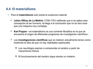 4.4 El materialismo
 Para el materialismo solo existe la sustancia material.

   Julian Offray de La Mettrie (1709-1751) defiende que si se aplica esta
    concepción al ser humano, se llega a la conclusión que no es otra cosa
    que una máquina muy compleja.

   Karl Popper: «el materialismo es una corriente filosófica en la que se
    encuentra el origen de diferentes programas de investigación científica».

   Las investigaciones científicas que se realizan actualmente tienen como
    trasfondo la idea de que no hay realidades espirituales.

        Los neurólogos aspiran a comprender el cerebro a partir de
         mecanismos físicos.

        El funcionamiento del cerebro sigue siendo un misterio.



                                                                          28
 