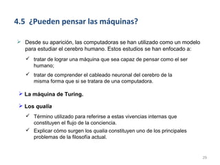 4.5 ¿Pueden pensar las máquinas?

 Desde su aparición, las computadoras se han utilizado como un modelo
  para estudiar el cerebro humano. Estos estudios se han enfocado a:
    tratar de lograr una máquina que sea capaz de pensar como el ser
     humano;
    tratar de comprender el cableado neuronal del cerebro de la
     misma forma que si se tratara de una computadora.

  La máquina de Turing.

  Los qualia
    Término utilizado para referirse a estas vivencias internas que
     constituyen el flujo de la conciencia.
    Explicar cómo surgen los qualia constituyen uno de los principales
     problemas de la filosofía actual.


                                                                          29
 