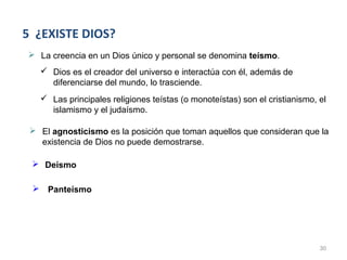 5 ¿EXISTE DIOS?
 La creencia en un Dios único y personal se denomina teísmo.
    Dios es el creador del universo e interactúa con él, además de
     diferenciarse del mundo, lo trasciende.
    Las principales religiones teístas (o monoteístas) son el cristianismo, el
     islamismo y el judaísmo.

  El agnosticismo es la posición que toman aquellos que consideran que la
   existencia de Dios no puede demostrarse.

  Deísmo

  Panteísmo




                                                                             30
 
