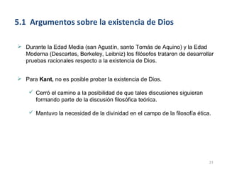 5.1 Argumentos sobre la existencia de Dios

 Durante la Edad Media (san Agustín, santo Tomás de Aquino) y la Edad
  Moderna (Descartes, Berkeley, Leibniz) los filósofos trataron de desarrollar
  pruebas racionales respecto a la existencia de Dios.


 Para Kant, no es posible probar la existencia de Dios.

     Cerró el camino a la posibilidad de que tales discusiones siguieran
      formando parte de la discusión filosófica teórica.

     Mantuvo la necesidad de la divinidad en el campo de la filosofía ética.




                                                                            31
 