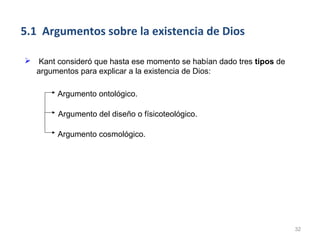 5.1 Argumentos sobre la existencia de Dios

 Kant consideró que hasta ese momento se habían dado tres tipos de
  argumentos para explicar a la existencia de Dios:

        Argumento ontológico.

        Argumento del diseño o físicoteológico.

        Argumento cosmológico.




                                                                      32
 