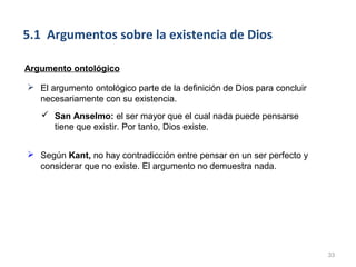 5.1 Argumentos sobre la existencia de Dios

Argumento ontológico

 El argumento ontológico parte de la definición de Dios para concluir
  necesariamente con su existencia.
    San Anselmo: el ser mayor que el cual nada puede pensarse
     tiene que existir. Por tanto, Dios existe.


 Según Kant, no hay contradicción entre pensar en un ser perfecto y
  considerar que no existe. El argumento no demuestra nada.




                                                                         33
 