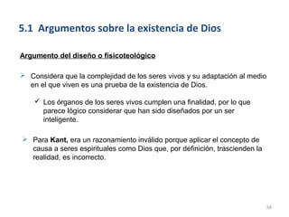 5.1 Argumentos sobre la existencia de Dios

Argumento del diseño o físicoteológico

 Considera que la complejidad de los seres vivos y su adaptación al medio
  en el que viven es una prueba de la existencia de Dios.

     Los órganos de los seres vivos cumplen una finalidad, por lo que
      parece lógico considerar que han sido diseñados por un ser
      inteligente.

 Para Kant, era un razonamiento inválido porque aplicar el concepto de
  causa a seres espirituales como Dios que, por definición, trascienden la
  realidad, es incorrecto.




                                                                             34
 