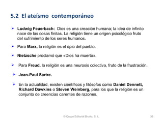 5.2 El ateísmo contemporáneo
 Ludwig Feuerbach: Dios es una creación humana; la idea de infinito
  nace de las cosas finitas. La religión tiene un origen psicológico fruto
  del sufrimiento de los seres humanos.
 Para Marx, la religión es el opio del pueblo.

 Nietzsche proclamó que «Dios ha muerto».

 Para Freud, la religión es una neurosis colectiva, fruto de la frustración.

 Jean-Paul Sartre.

 En la actualidad, existen científicos y filósofos como Daniel Dennett,
  Richard Dawkins o Steven Weinberg, para los que la religión es un
  conjunto de creencias carentes de razones.




                             © Grupo Editorial Bruño, S. L.                     36
 