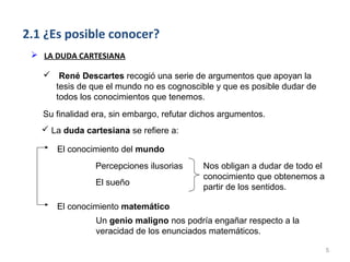 2.1 ¿Es posible conocer?
  LA DUDA CARTESIANA

    René Descartes recogió una serie de argumentos que apoyan la
     tesis de que el mundo no es cognoscible y que es posible dudar de
     todos los conocimientos que tenemos.
   Su finalidad era, sin embargo, refutar dichos argumentos.
    La duda cartesiana se refiere a:

      El conocimiento del mundo
                Percepciones ilusorias      Nos obligan a dudar de todo el
                                            conocimiento que obtenemos a
                El sueño
                                            partir de los sentidos.

      El conocimiento matemático
                Un genio maligno nos podría engañar respecto a la
                veracidad de los enunciados matemáticos.

                                                                             5
 