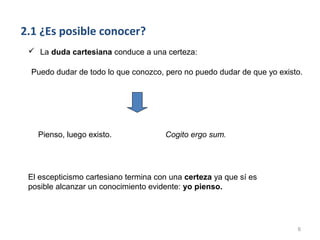 2.1 ¿Es posible conocer?
  La duda cartesiana conduce a una certeza:

  Puedo dudar de todo lo que conozco, pero no puedo dudar de que yo existo.




   Pienso, luego existo.              Cogito ergo sum.




 El escepticismo cartesiano termina con una certeza ya que sí es
 posible alcanzar un conocimiento evidente: yo pienso.




                                                                         6
 
