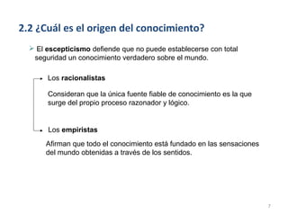 2.2 ¿Cuál es el origen del conocimiento?
   El escepticismo defiende que no puede establecerse con total
   seguridad un conocimiento verdadero sobre el mundo.

       Los racionalistas

       Consideran que la única fuente fiable de conocimiento es la que
       surge del propio proceso razonador y lógico.


       Los empiristas
       Afirman que todo el conocimiento está fundado en las sensaciones
       del mundo obtenidas a través de los sentidos.




                                                                          7
 