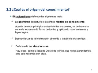 2.2 ¿Cuál es el origen del conocimiento?
   El racionalismo defiende las siguientes tesis:

    La geometría constituye el auténtico modelo de conocimiento.

      A partir de unos principios autoevidentes o axiomas, se derivan una
      serie de teoremas de forma deductiva y aplicando razonamientos y
      leyes lógica.

    Desconfianza de la información obtenida a través de los sentidos.


      Defensa de las ideas innatas.
       Hay ideas, como la idea de Dios o de infinito, que no las aprendemos,
       sino que nacemos con ellas.




                                                                            8
 