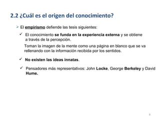 2.2 ¿Cuál es el origen del conocimiento?
   El empirismo defiende las tesis siguientes:
    El conocimiento se funda en la experiencia externa y se obtiene
     a través de la percepción.
      Toman la imagen de la mente como una página en blanco que se va
      rellenando con la información recibida por los sentidos.

    No existen las ideas innatas.

     Pensadores más representativos: John Locke, George Berkeley y David
      Hume.




                                                                        9
 
