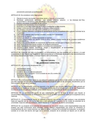 previamente autorizado por el Rectorado.
ARTÍCULO 45. Se consideran como faltas graves:
1. Ofender la moral y las buenas costumbres dentro y Hiera de ¡a Universidad.
2. Manifestar públicamente opiniones que puedan entrañar perjuicio a los intereses del País,
comprometer la disciplina o crear dificultades a las autoridades.
3. Realizar actividades proselitistas de tipo político.
4. Irrespetar a las Autoridades de la Universidad.
5. Desacatar la autoridad académica del Profesor o entorpecer la labor docente.
6. Instigar a otros para el no cumplimiento de órdenes o disposiciones.
7. Ser cómplice o encubrir una falta grave cometida por un compañero.
8. Firmar reclamos colectivos o arrogarse la representación de sus compañeros ante cualquier Autoridad de la
Universidad.
9. Usar medios violentos para ingresar a locales o recintos de k Universidad.
10. Copiarse en un examen.
11. Sustraer y/o adquirir de manera inapropiada un examen.
12. Cometer irregularidades que atenten contra la ética, validez y buena marcha de los procesos académicos
y/o administrativos.
13. Publicar documentos oficiales sin autorización del Rectorado siempre que no llegue a incurrir en delito.
14. Sacar de la Universidad bienes muebles, sin la debida autorización.
15. Dañar intencionalmente bienes muebles o inmuebles de la Universidad.
16. Introducir o tener bebidas alcohólicas, drogas o estupefacientes en la Universidad.
17. Portar armas sin el permiso correspondiente.
ARTÍCULO 46. Cualquier otra falta a la disciplina y al comportamiento que sea cometida por un alumno y no esté
contemplada en esta Sección del Reglamento, será sancionada por el Rectorado de acuerdo a las recomendaciones
del Consejo Disciplinario del Núcleo y Consejo Directivo de la Universidad.
SECCIÓN TERCERA
DE LAS MEDIDAS CORRECTIVAS
ARTÍCULO 47. Las sanciones disciplinarias son:
1. Amonestación verbal.
2. Amonestación escrita.
3. Anulación de la actividad de evaluación.
4. Asignación de la calificación 1.0 en la escala de cero (0) a veinte (20).
5. .Suspensión temporal.
6. Cancelación de matrícula.
ARTÍCULO 48. La amonestación verbal es una indicación preliminar que se hace al que comete una falta leve para
que éste sepa que ha infringido el Reglamento, previniendo al que la sufre de las sanciones disciplinarias que se
hará acreedor, en caso de no atenderla.
ARTÍCULO 49. La amonestación verbal se impondrá a los alumnos que cometan faltas leves y será aplicada por
cualquiera de los niveles de autoridad de la Universidad establecidos en el artículo nueve (9) de este Reglamento.
Constancia escrita de cada amonestación verbal deberá repesar en el expediente del alumno amonestado.
ARTÍCULO 50. La amonestación escrita es una comunicación que se le hace al alumno para llevarlo al
convencimiento de la necesidad de enmendarse y de no incurrir en faltas que podrían ocasionar la suspensión de su
matrícula.
ARTÍCULO 51. La amonestación escrita se impondrá al alumno que cometa una falta mediana o sea reincidente
hasta por segunda vez de una misma falta leve y será aplicada por cualquiera de los niveles de autoridad de la
universidad. Copia de cada amonestación deberá reposar en el expediente del alumno amonestado.
ARTÍCULO 52. La anulación de la actividad de evaluación es una acción directa y será responsabilidad única del
profesor que está conduciendo dicha actividad, cuando observe irregularidades que ponen en entredicho e!
comportamiento de uno o varios alumnos, así como la validez y eficacia de la actividad de evaluación. La anulación
consiste en el retiro del alumno del lugar de la actividad, anulación de la actividad y/o fijación con el Jefe del
- 6 -
 