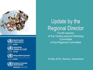 Twenty-second Standing Committee of the Regional Committee for Europe
fourth session, Geneva, Switzerland, 16–17 May 2015
Update by the
Regional Director
Fourth session
of the Twenty-second Standing
Committee
of the Regional Committee
16 May 2015, Geneva, Switzerland
 