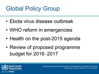 Twenty-second Standing Committee of the Regional Committee for Europe
fourth session, Geneva, Switzerland, 16–17 May 2015
Global Policy Group
• Ebola virus disease outbreak
• WHO reform in emergencies
• Health on the post-2015 agenda
• Review of proposed programme
budget for 20162017
 